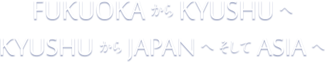 FUKUOKAからKYUSHUへ KYUSHUからJAPANへそしてASIAへ